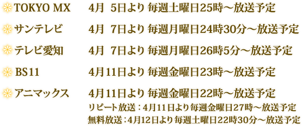 ＴＯＫＹＯ ＭＸ 　４月　５日より　毎週土曜日２５時～放送予定 サンテレビ 　　　 ４月　７日より　毎週月曜日２４時３０分～放送予定 テレビ愛知　　　  ４月　７日より　毎週月曜日２６時５分～放送予定 ＢＳ１１　　　　  ４月１１日より　毎週金曜日２３時～放送予定 アニマックス　 　 ４月１１日より　毎週金曜日２２時～放送予定                   リピート放送：４月１１日より毎週金曜日２７時～放送予定 　　　　　　　　　無料放送：４月１２日より毎週土曜日２２時３０分～放送予定