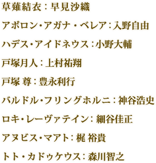 草薙結衣：早見沙織 アポロン・アガナ・ベレア：入野自由　ハデス・アイドネウス：小野大輔　戸塚月人：上村祐翔　戸塚 尊：豊永利行　バルドル・フリングホルニ：神谷浩史　ロキ・レーヴァテイン：細谷佳正　ヌビス・マアト：梶 裕貴　トト・カドゥケウス：森川智之