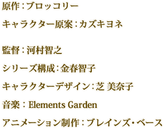 原作：ブロッコリー　キャラクター原案：カズキヨネ　監督：河村智之　シリーズ構成：金春智子　キャラクターデザイン：芝 美奈子　音楽：Elements Garden　アニメーション制作：ブレインズ・ベース