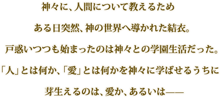 神々に、人間について教えるためある日突然、神の世界へ導かれた結衣。戸惑いつつも始まったのは神々との学園生活だった。「人」とは何か、「愛」とは何かを神々に学ばせるうちに芽生えるのは、愛か、あるいは——